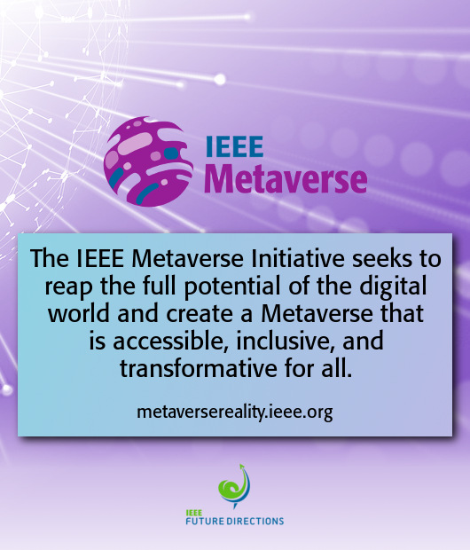 The IEEE Metaverse Initiative seeks to reap the full potential of the digital world and create a Metaverse that is accessible, inclusive, and transformative for all.