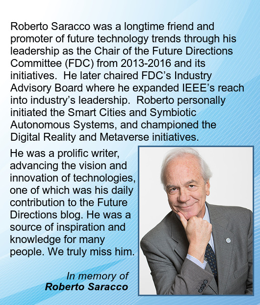 Roberto Saracco was a longtime friend and promoter of future technology trends through his leadership as the Chair of the Future Directions Committee (FDC) from 2013-2016 and its initiatives.  He later chaired FDC’s Industry Advisory Board where he expanded IEEE’s reach into industry’s leadership.  Roberto personally initiated the Smart Cities and Symbiotic Autonomous Systems, and championed the Digital Reality and Metaverse initiatives.  He was a prolific writer, advancing the vision and innovation of technologies, one of which was his daily contribution to the Future Directions blog. He was a source of inspiration and knowledge for many people.  We truly miss him.